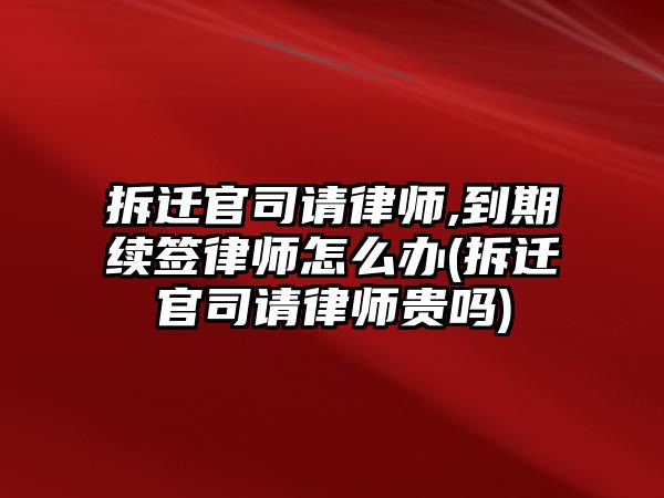 拆遷官司請律師,到期續簽律師怎么辦(拆遷官司請律師貴嗎)