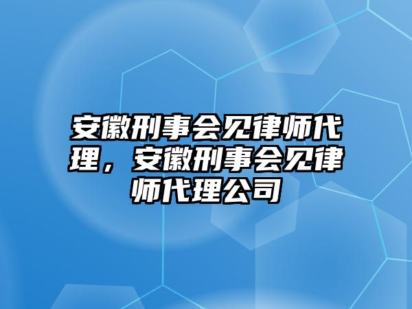 安徽刑事會見律師代理，安徽刑事會見律師代理公司