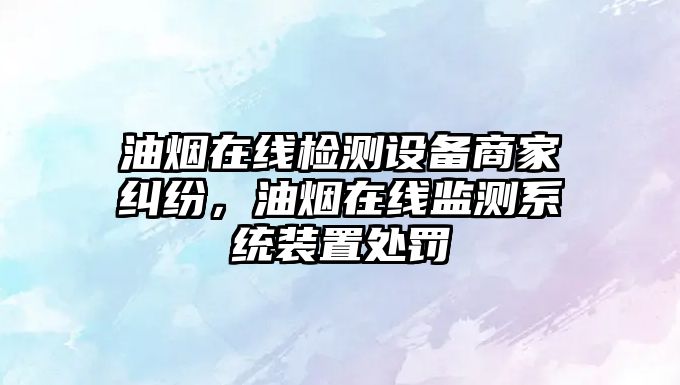 油煙在線檢測設備商家糾紛，油煙在線監測系統裝置處罰