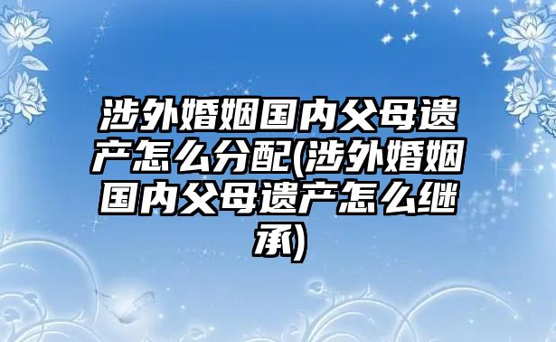 涉外婚姻國(guó)內(nèi)父母遺產(chǎn)怎么分配(涉外婚姻國(guó)內(nèi)父母遺產(chǎn)怎么繼承)