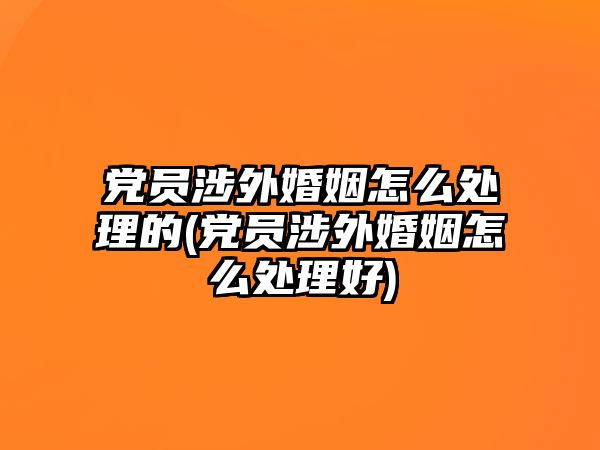 黨員涉外婚姻怎么處理的(黨員涉外婚姻怎么處理好)