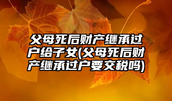 父母死后財(cái)產(chǎn)繼承過(guò)戶給子女(父母死后財(cái)產(chǎn)繼承過(guò)戶要交稅嗎)