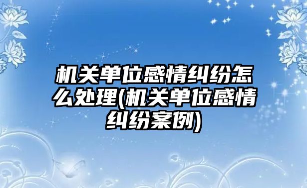 機關單位感情糾紛怎么處理(機關單位感情糾紛案例)