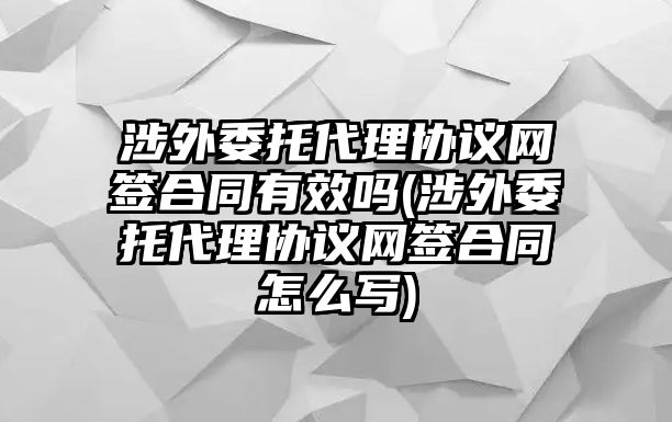 涉外委托代理協議網簽合同有效嗎(涉外委托代理協議網簽合同怎么寫)