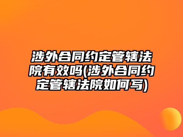 涉外合同約定管轄法院有效嗎(涉外合同約定管轄法院如何寫)