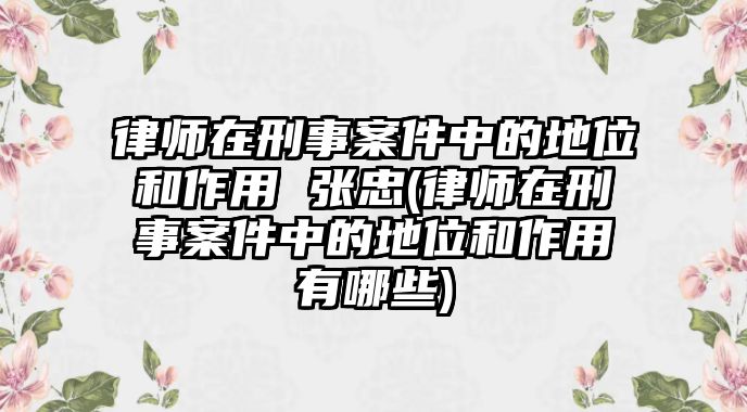 律師在刑事案件中的地位和作用 張忠(律師在刑事案件中的地位和作用有哪些)