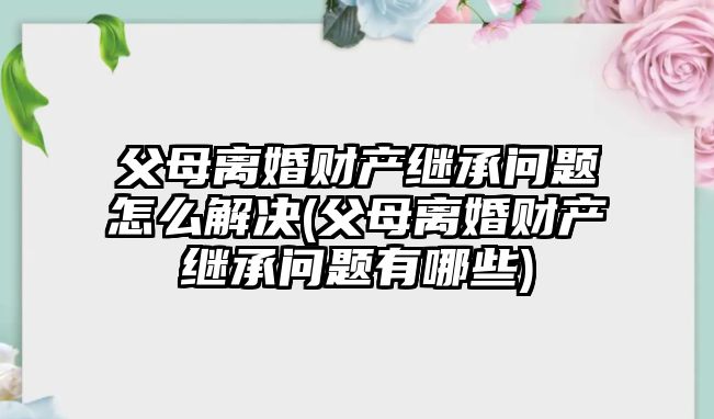 父母離婚財產繼承問題怎么解決(父母離婚財產繼承問題有哪些)