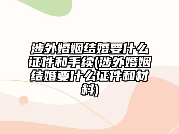 涉外婚姻結(jié)婚要什么證件和手續(xù)(涉外婚姻結(jié)婚要什么證件和材料)