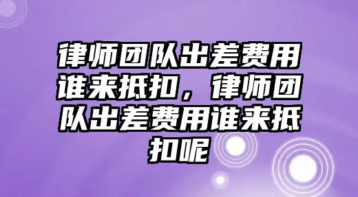 律師團隊出差費用誰來抵扣，律師團隊出差費用誰來抵扣呢