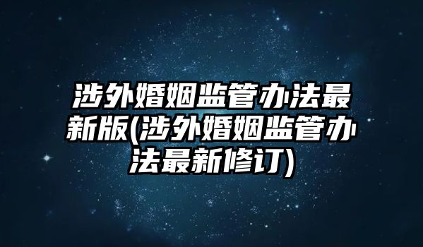 涉外婚姻監管辦法最新版(涉外婚姻監管辦法最新修訂)