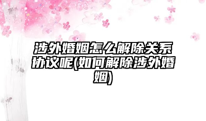 涉外婚姻怎么解除關系協(xié)議呢(如何解除涉外婚姻)