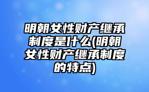 明朝女性財產繼承制度是什么(明朝女性財產繼承制度的特點)