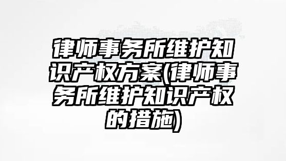 律師事務所維護知識產權方案(律師事務所維護知識產權的措施)