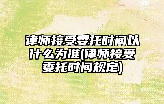 律師接受委托時間以什么為準(律師接受委托時間規定)