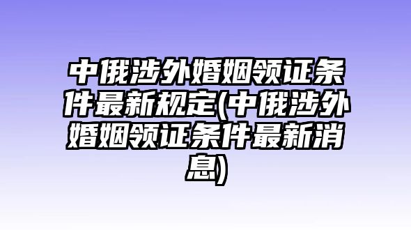 中俄涉外婚姻領證條件最新規定(中俄涉外婚姻領證條件最新消息)