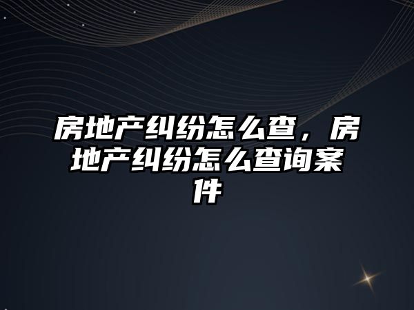 房地產(chǎn)糾紛怎么查，房地產(chǎn)糾紛怎么查詢案件