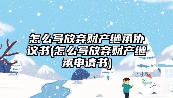 怎么寫放棄財產繼承協議書(怎么寫放棄財產繼承申請書)