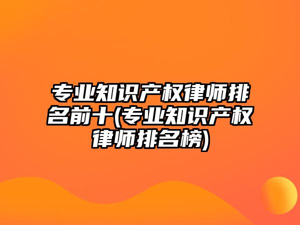 專業(yè)知識產權律師排名前十(專業(yè)知識產權律師排名榜)