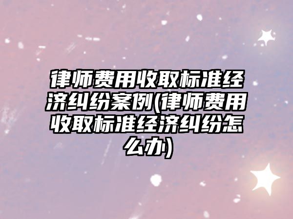 律師費用收取標準經濟糾紛案例(律師費用收取標準經濟糾紛怎么辦)