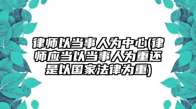 律師以當事人為中心(律師應(yīng)當以當事人為重還是以國家法律為重)