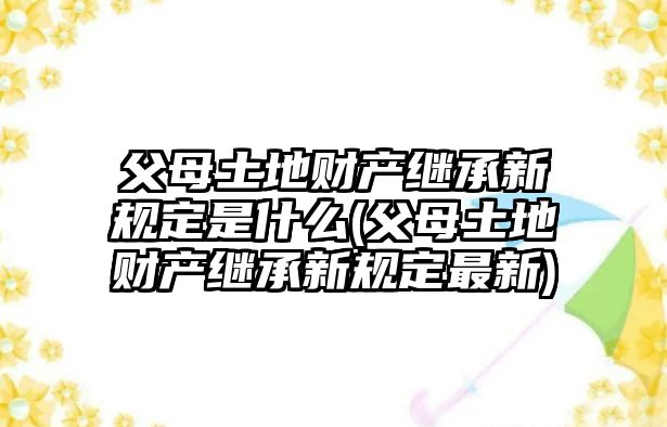 父母土地財(cái)產(chǎn)繼承新規(guī)定是什么(父母土地財(cái)產(chǎn)繼承新規(guī)定最新)