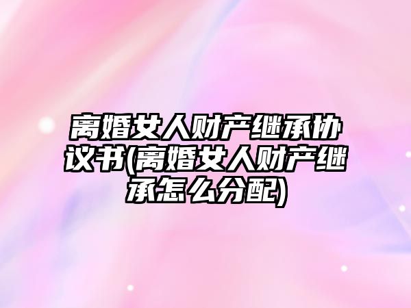 離婚女人財產繼承協議書(離婚女人財產繼承怎么分配)