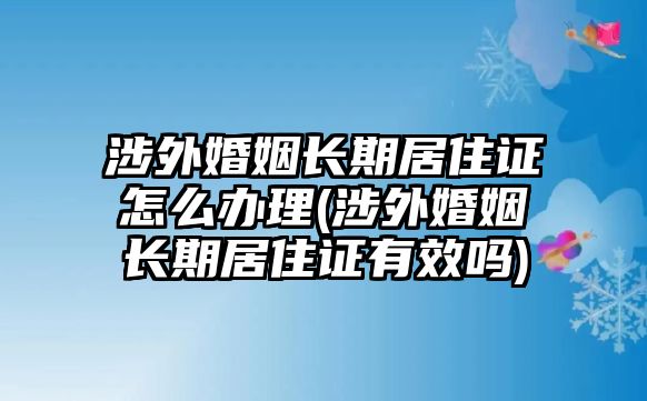 涉外婚姻長(zhǎng)期居住證怎么辦理(涉外婚姻長(zhǎng)期居住證有效嗎)