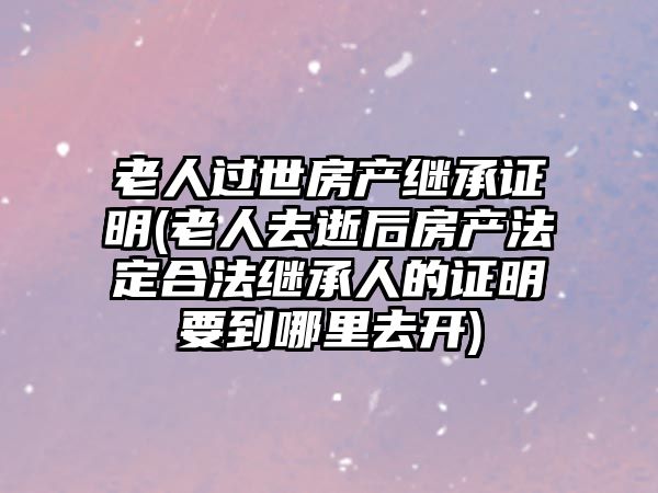 老人過世房產繼承證明(老人去逝后房產法定合法繼承人的證明要到哪里去開)