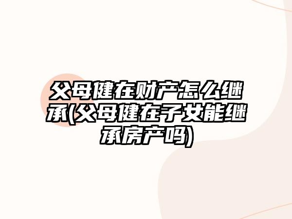 父母健在財產(chǎn)怎么繼承(父母健在子女能繼承房產(chǎn)嗎)