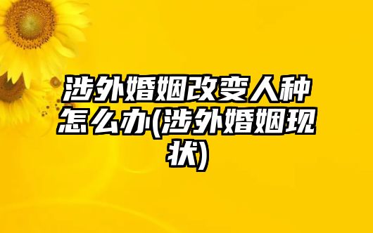 涉外婚姻改變人種怎么辦(涉外婚姻現狀)