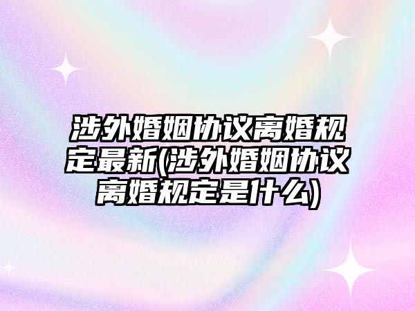 涉外婚姻協(xié)議離婚規(guī)定最新(涉外婚姻協(xié)議離婚規(guī)定是什么)