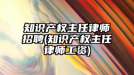 知識產權主任律師招聘(知識產權主任律師工資)