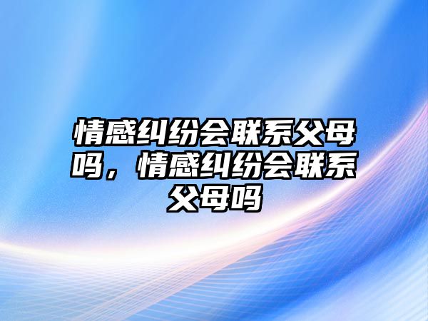 情感糾紛會聯(lián)系父母嗎，情感糾紛會聯(lián)系父母嗎