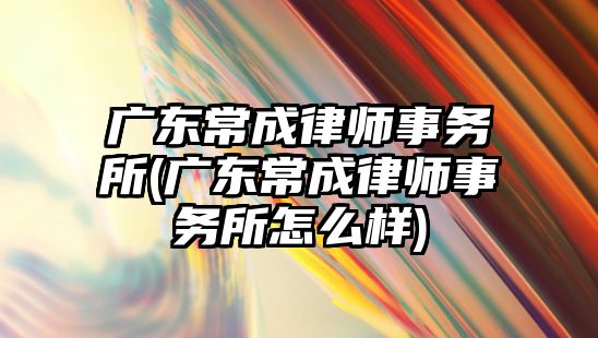 廣東常成律師事務所(廣東常成律師事務所怎么樣)