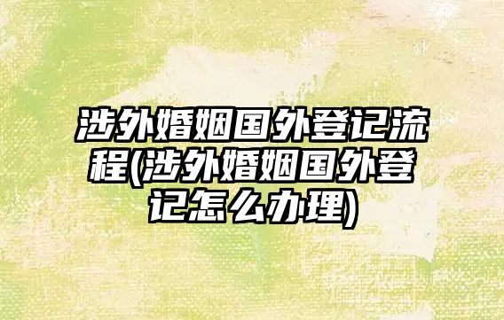 涉外婚姻國外登記流程(涉外婚姻國外登記怎么辦理)