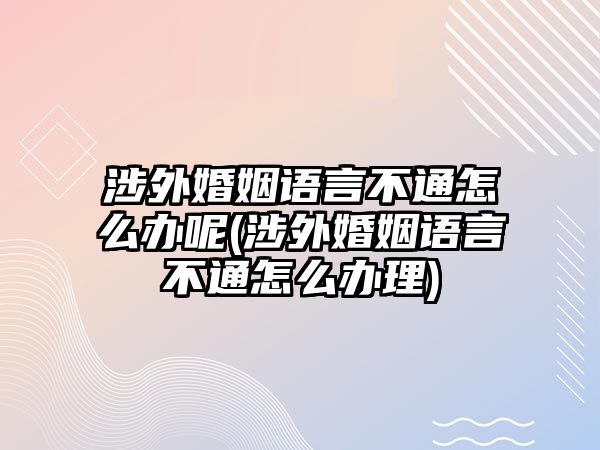 涉外婚姻語言不通怎么辦呢(涉外婚姻語言不通怎么辦理)