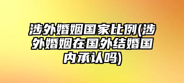 涉外婚姻國家比例(涉外婚姻在國外結婚國內承認嗎)