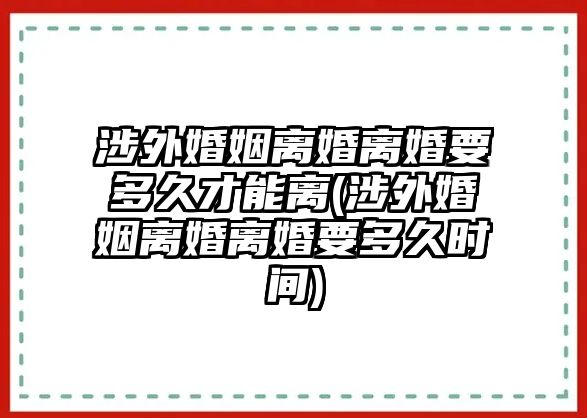 涉外婚姻離婚離婚要多久才能離(涉外婚姻離婚離婚要多久時間)