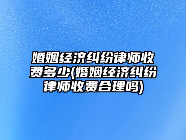 婚姻經(jīng)濟糾紛律師收費多少(婚姻經(jīng)濟糾紛律師收費合理嗎)