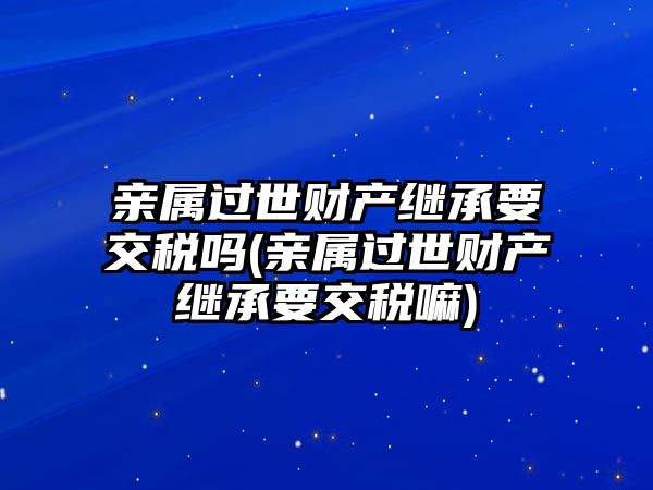 親屬過世財產繼承要交稅嗎(親屬過世財產繼承要交稅嘛)