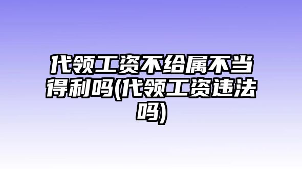 代領(lǐng)工資不給屬不當(dāng)?shù)美麊?代領(lǐng)工資違法嗎)