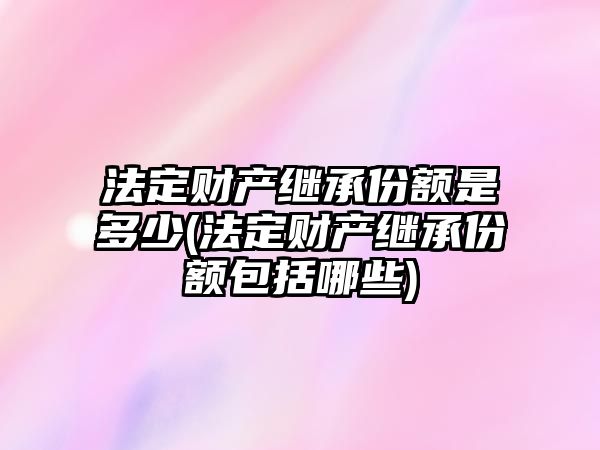 法定財產繼承份額是多少(法定財產繼承份額包括哪些)