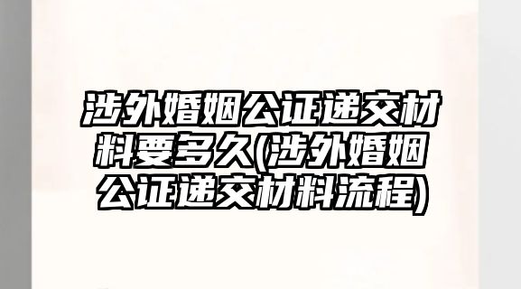 涉外婚姻公證遞交材料要多久(涉外婚姻公證遞交材料流程)