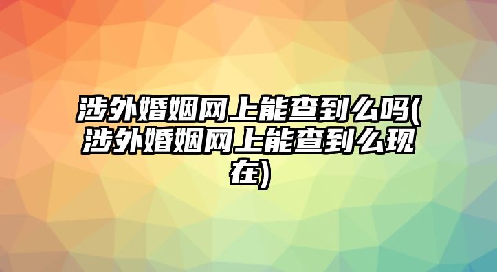 涉外婚姻網(wǎng)上能查到么嗎(涉外婚姻網(wǎng)上能查到么現(xiàn)在)