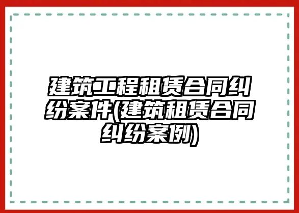 建筑工程租賃合同糾紛案件(建筑租賃合同糾紛案例)