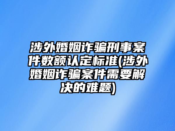 涉外婚姻詐騙刑事案件數額認定標準(涉外婚姻詐騙案件需要解決的難題)