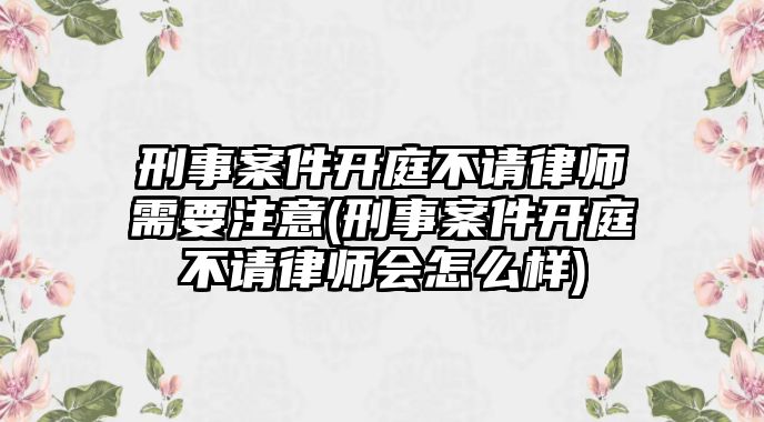 刑事案件開庭不請律師需要注意(刑事案件開庭不請律師會怎么樣)