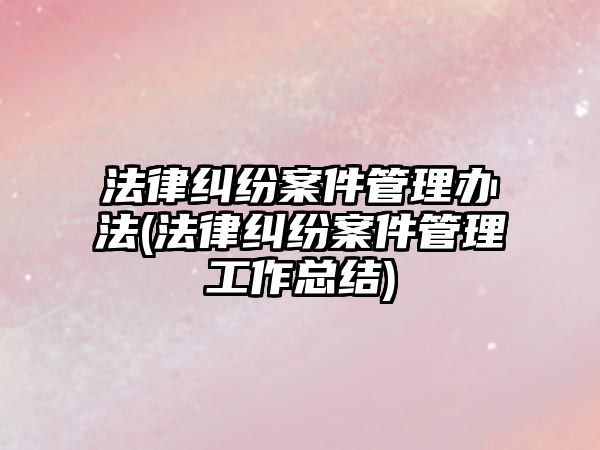 法律糾紛案件管理辦法(法律糾紛案件管理工作總結)