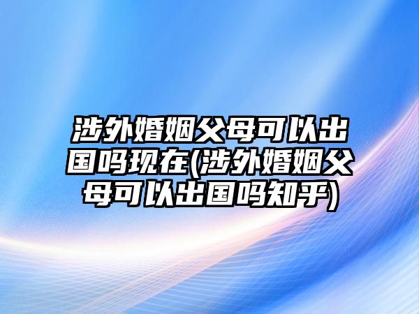 涉外婚姻父母可以出國嗎現(xiàn)在(涉外婚姻父母可以出國嗎知乎)