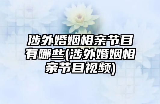 涉外婚姻相親節(jié)目有哪些(涉外婚姻相親節(jié)目視頻)